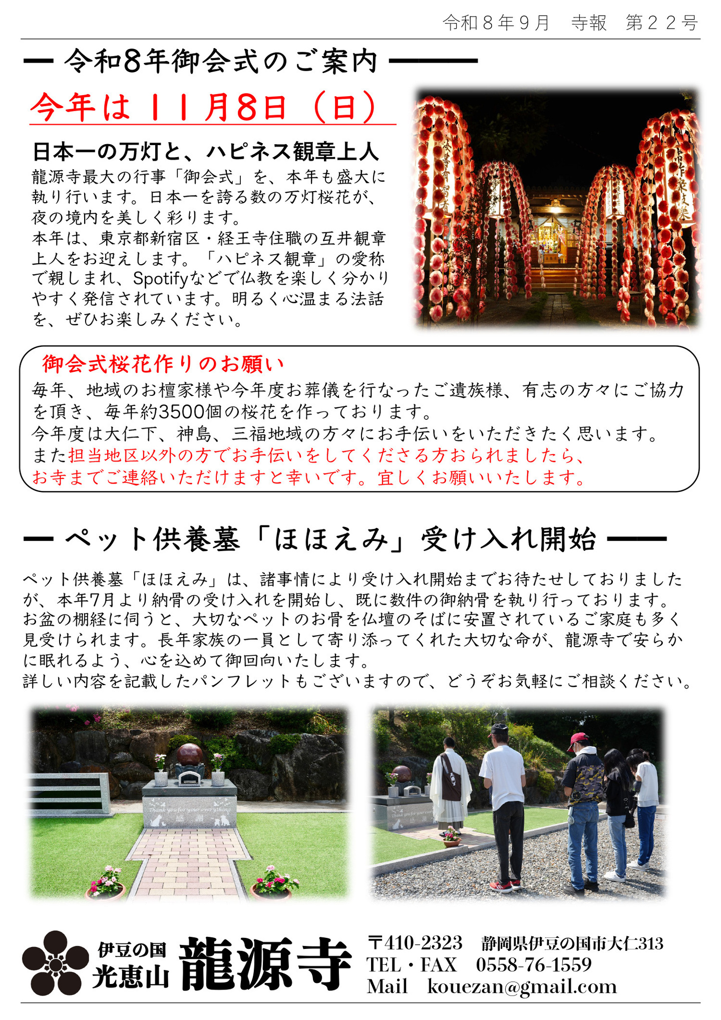 令和８年御会式のご案内 今年は１１月８日(日) 日本一の万灯と、ハピネス観章上人 龍源寺最大の行事「御会式」を、本年も盛大に執り行います。 日本一を誇る数の万灯桜花が、夜の境内を美しく彩ります。 本年は、東京都新宿区・経王寺住職の互井観章上人をお迎えします。 「ハピネス観章」の愛称で親しまれ、Spotifyなどで仏教を楽しく分かりやすく発信されています。 明るく心温まる法話を、ぜひお楽しみください。 御会式桜花作りのお願い 毎年、地域のお檀家様や今年度お葬儀を行ったご遺族様、有志の方々にご協力をいただき、毎年約３５００個の桜花を作っております。 今年度は大仁下、神島、三福地域の方々にお手伝いをいただきたく思います。 また担当地区以外の方でお手伝いをしてくださる方おられましたら、お寺までご連絡いただけますと幸いです。宜しくお願いいたします。 ペット供養墓「ほほえみ」受け入れ開始 ペット供養墓「ほほえみ」は、諸事情により受け入れ開始までお待たせしておりましたが、本年７月より納骨の受け入れを開始し、すでに数件の御納骨を執り行っております。 お盆の棚経に伺うと、大切なペットのお骨を仏壇のそばに安置されているご家庭も多く見受けられます。 長年家族の一員として寄り添ってくれた大切な命が、龍源寺で安らかに眠れるよう、心を込めて御回向いたします。 詳しい内容を記載したパンプレットもございますので、どうぞお気軽にご相談ください。 静岡県伊豆の国市大仁 光恵山 龍源寺（りゅうげんじ）